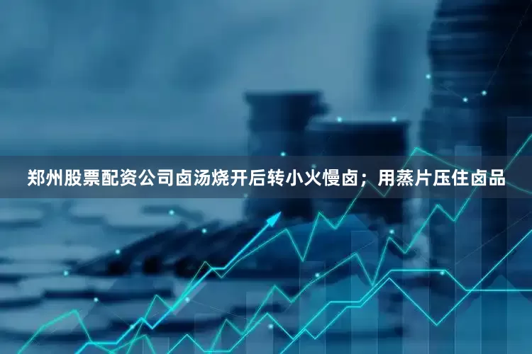 郑州股票配资公司卤汤烧开后转小火慢卤；用蒸片压住卤品