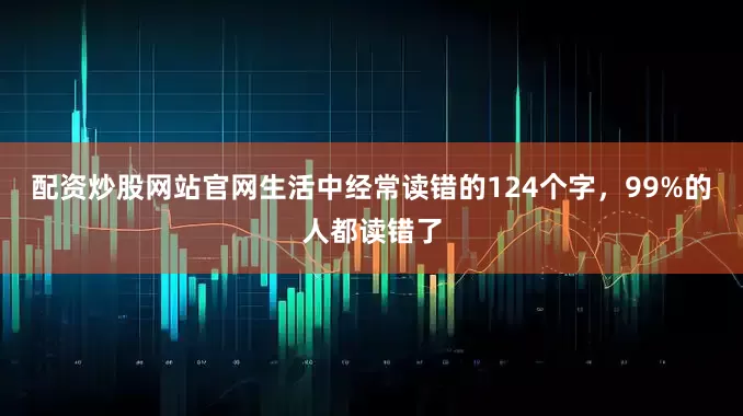 配资炒股网站官网生活中经常读错的124个字，99%的人都读错了