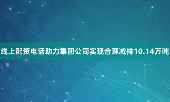 线上配资电话助力集团公司实现合理减排10.14万吨